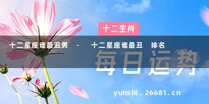 十二星座谁最丑男 - 十二星座谁最丑 排名